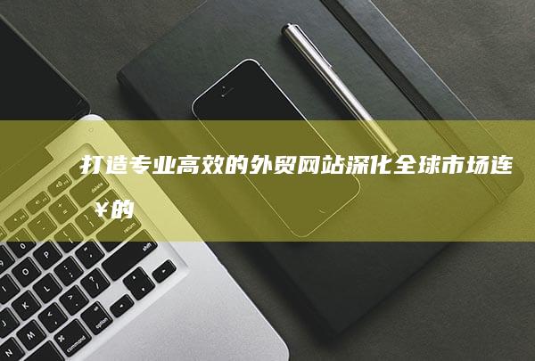 打造专业、高效的外贸网站：深化全球市场连接的关键策略